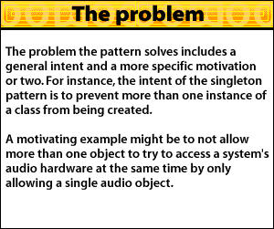 The problem the pattern solves includes a general intent and a more specific motivation or two. For instance, the intent of the singleton pattern is to prevent more than one instance of a class from being created. A motivating example might be to not allow more than one object to try to access a system's audio hardware at the same time by only allowing a single audio object.